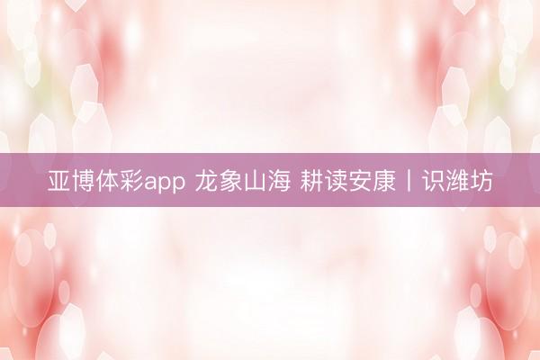 亚博体彩app 龙象山海 耕读安康丨识潍坊