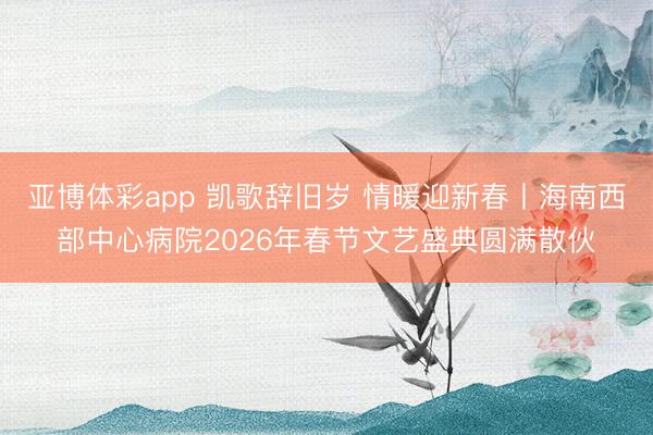 亚博体彩app 凯歌辞旧岁 情暖迎新春丨海南西部中心病院2026年春节文艺盛典圆满散伙