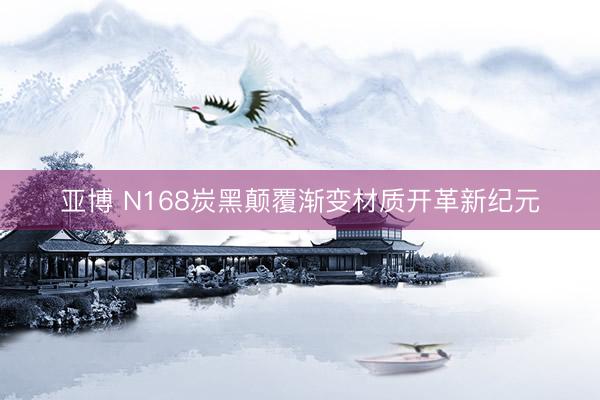 亚博 N168炭黑颠覆渐变材质开革新纪元