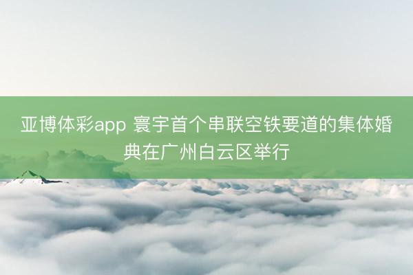 亚博体彩app 寰宇首个串联空铁要道的集体婚典在广州白云区举行