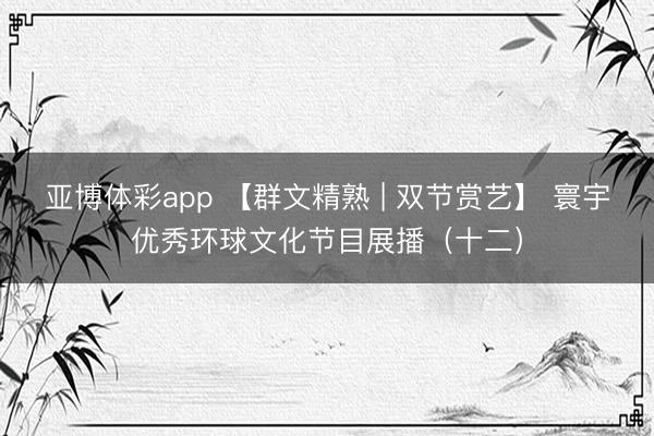 亚博体彩app 【群文精熟 | 双节赏艺】 寰宇优秀环球文化节目展播（十二）