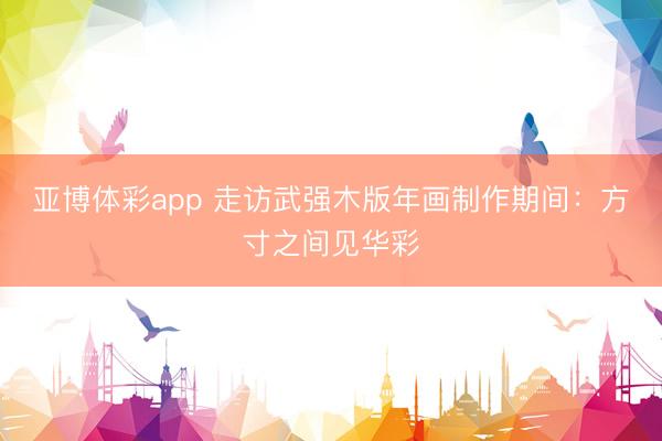 亚博体彩app 走访武强木版年画制作期间：方寸之间见华彩