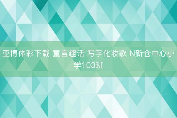 亚博体彩下载 童言趣话 写字化妆歌 N新仓中心小学103班