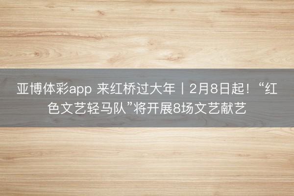 亚博体彩app 来红桥过大年丨2月8日起！“红色文艺轻马队”将开展8场文艺献艺
