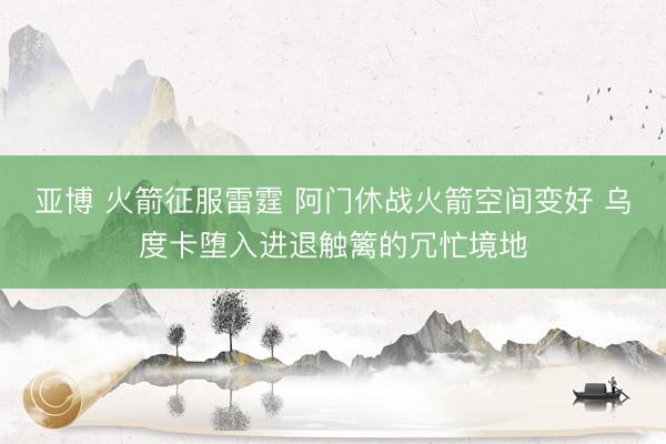亚博 火箭征服雷霆 阿门休战火箭空间变好 乌度卡堕入进退触篱的冗忙境地