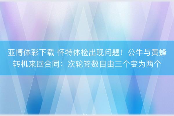 亚博体彩下载 怀特体检出现问题！公牛与黄蜂转机来回合同：次轮签数目由三个变为两个