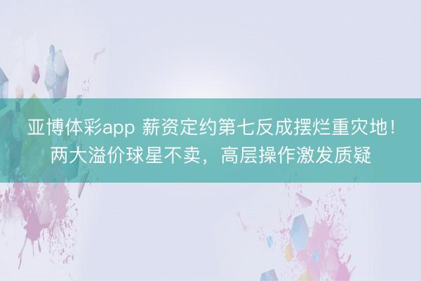 亚博体彩app 薪资定约第七反成摆烂重灾地！两大溢价球星不卖，高层操作激发质疑