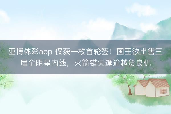 亚博体彩app 仅获一枚首轮签！国王欲出售三届全明星内线，火箭错失逢逾越货良机