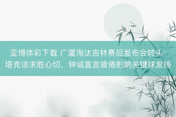 亚博体彩下载 广厦淘汰吉林赛后发布会转头：塔克谈求胜心切，钟诚直言疲倦影响关键球发扬