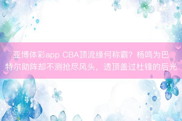 亚博体彩app CBA顶流缘何称霸？杨鸣为巴特尔助阵却不测抢尽风头，透顶盖过杜锋的后光