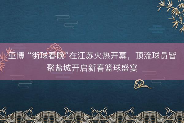 亚博 “街球春晚”在江苏火热开幕，顶流球员皆聚盐城开启新春篮球盛宴