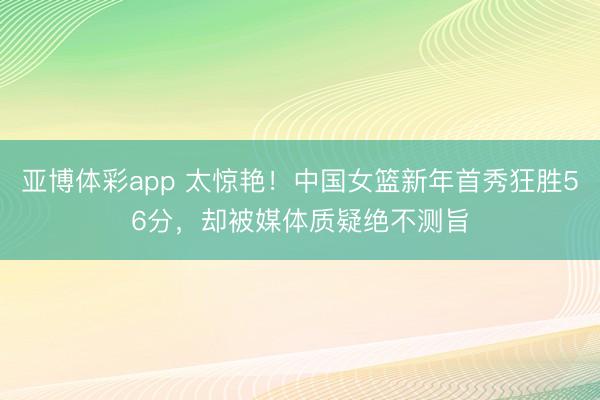 亚博体彩app 太惊艳！中国女篮新年首秀狂胜56分，却被媒体质疑绝不测旨