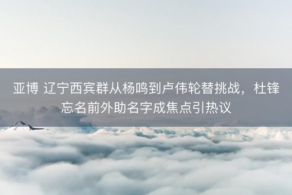 亚博 辽宁西宾群从杨鸣到卢伟轮替挑战，杜锋忘名前外助名字成焦点引热议
