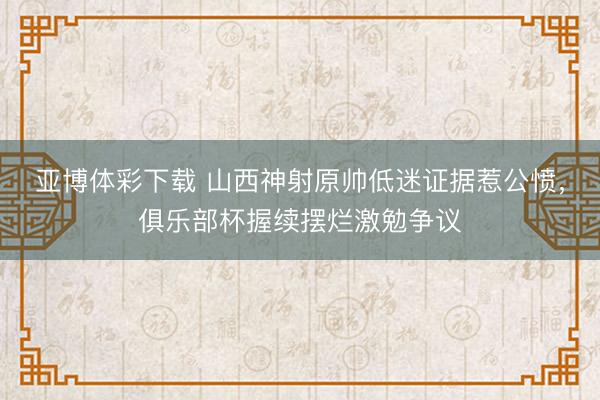 亚博体彩下载 山西神射原帅低迷证据惹公愤，俱乐部杯握续摆烂激勉争议