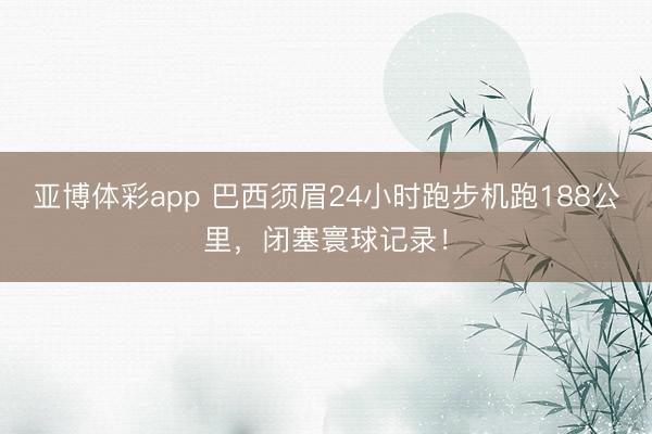 亚博体彩app 巴西须眉24小时跑步机跑188公里，闭塞寰球记录！