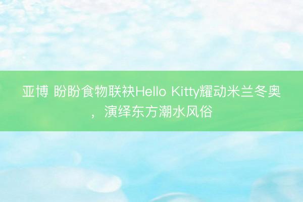 亚博 盼盼食物联袂Hello Kitty耀动米兰冬奥，演绎东方潮水风俗