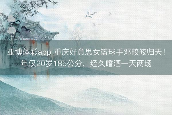 亚博体彩app 重庆好意思女篮球手邓皎皎归天！年仅20岁185公分，经久嗜酒一天两场