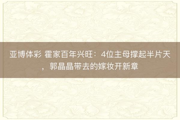 亚博体彩 霍家百年兴旺：4位主母撑起半片天，郭晶晶带去的嫁妆开新章