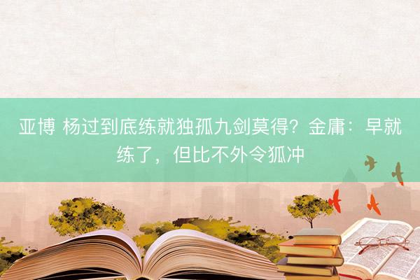 亚博 杨过到底练就独孤九剑莫得？金庸：早就练了，但比不外令狐冲