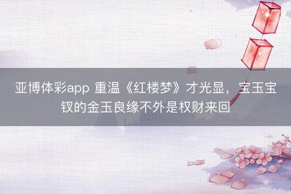 亚博体彩app 重温《红楼梦》才光显，宝玉宝钗的金玉良缘不外是权财来回