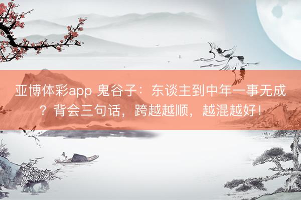 亚博体彩app 鬼谷子：东谈主到中年一事无成？背会三句话，跨越越顺，越混越好！