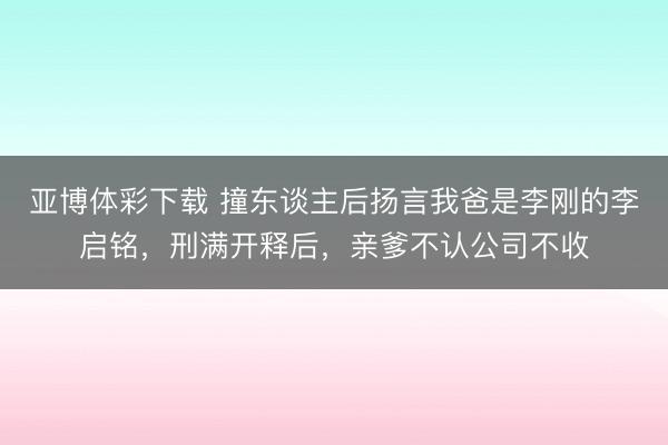 亚博体彩下载 撞东谈主后扬言我爸是李刚的李启铭，刑满开释后，亲爹不认公司不收