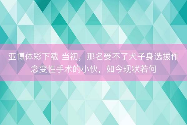 亚博体彩下载 当初，那名受不了犬子身选拔作念变性手术的小伙，如今现状若何