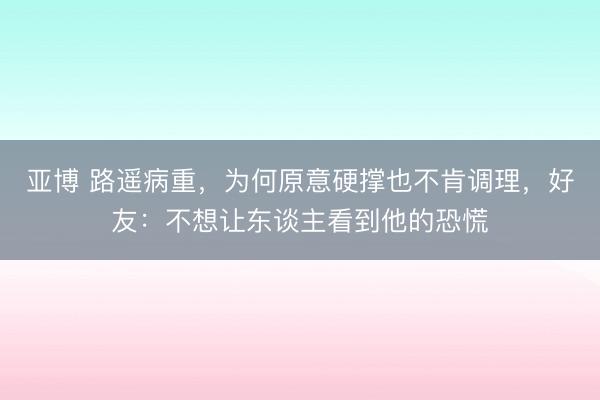 亚博 路遥病重，为何原意硬撑也不肯调理，好友：不想让东谈主看到他的恐慌