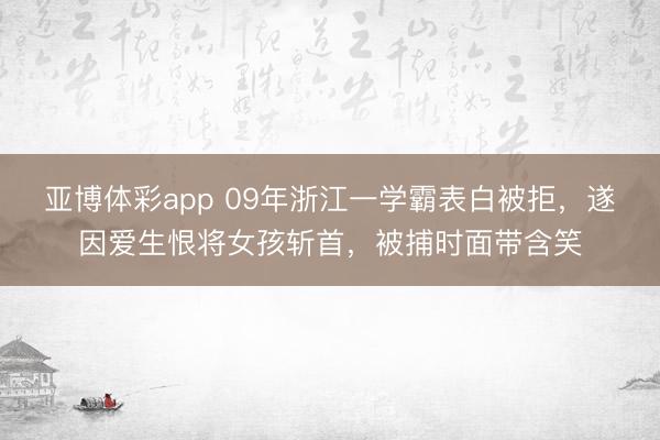 亚博体彩app 09年浙江一学霸表白被拒，遂因爱生恨将女孩斩首，被捕时面带含笑