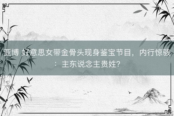 亚博 好意思女带金骨头现身鉴宝节目，内行惊骇：主东说念主贵姓？