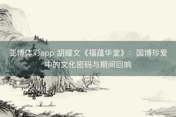 亚博体彩app 胡耀文《福蕴华堂》：国博珍爱中的文化密码与期间回响