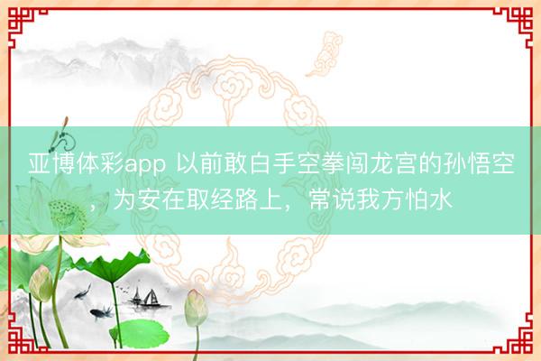 亚博体彩app 以前敢白手空拳闯龙宫的孙悟空，为安在取经路上，常说我方怕水