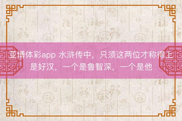 亚博体彩app 水浒传中，只须这两位才称得上是好汉，一个是鲁智深，一个是他