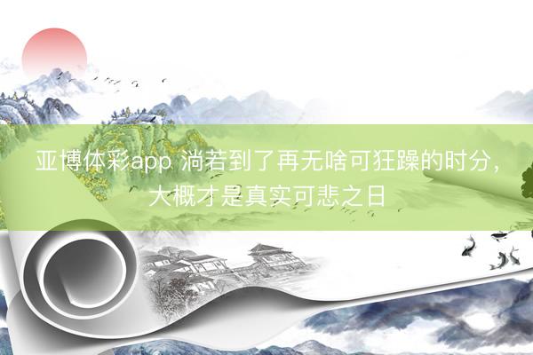 亚博体彩app 淌若到了再无啥可狂躁的时分，大概才是真实可悲之日