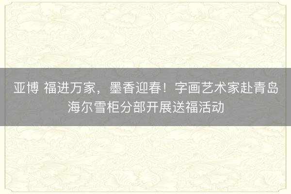 亚博 福进万家，墨香迎春！字画艺术家赴青岛海尔雪柜分部开展送福活动
