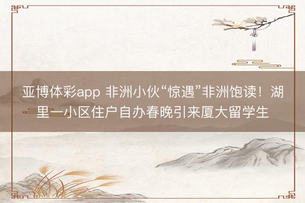 亚博体彩app 非洲小伙“惊遇”非洲饱读！湖里一小区住户自办春晚引来厦大留学生