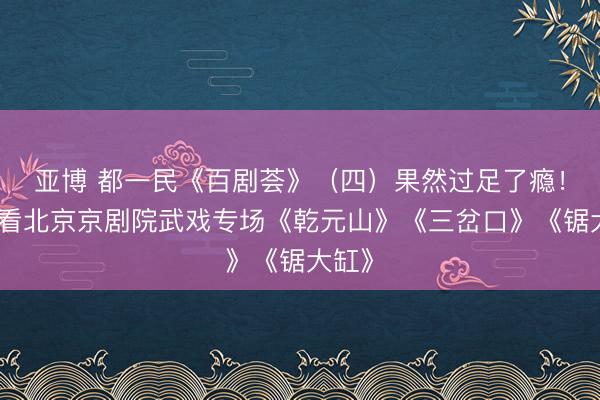 亚博 都一民《百剧荟》（四）果然过足了瘾！——看北京京剧院武戏专场《乾元山》《三岔口》《锯大缸》