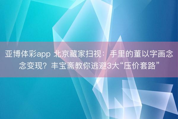 亚博体彩app 北京藏家扫视：手里的董以字画念念变现？丰宝斋教你逃避3大“压价套路”