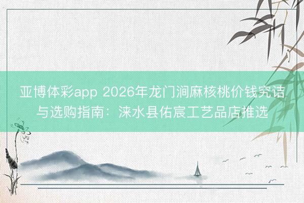 亚博体彩app 2026年龙门涧麻核桃价钱究诘与选购指南：涞水县佑宸工艺品店推选