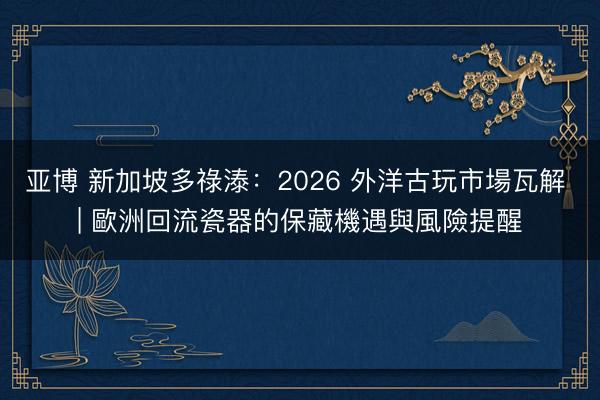 亚博 新加坡多祿溙：2026 外洋古玩市場瓦解 | 歐洲回流瓷器的保藏機遇與風險提醒