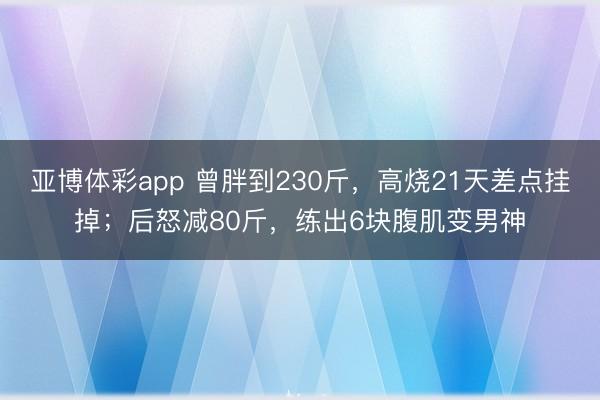 亚博体彩app 曾胖到230斤，高烧21天差点挂掉；后怒减80斤，练出6块腹肌变男神