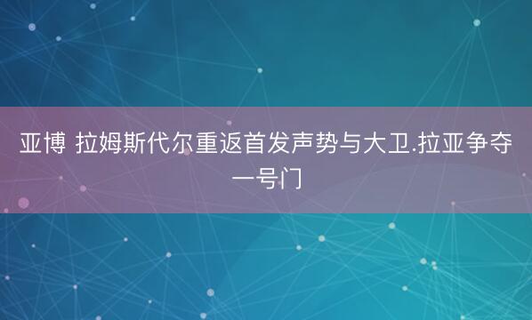 亚博 拉姆斯代尔重返首发声势与大卫.拉亚争夺一号门
