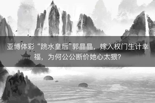 亚博体彩 “跳水皇后”郭晶晶，嫁入权门生计幸福，为何公公断价她心太狠？
