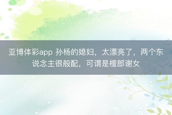 亚博体彩app 孙杨的媳妇，太漂亮了，两个东说念主很般配，可谓是檀郎谢女