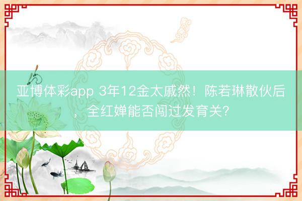 亚博体彩app 3年12金太戚然！陈若琳散伙后，全红婵能否闯过发育关？