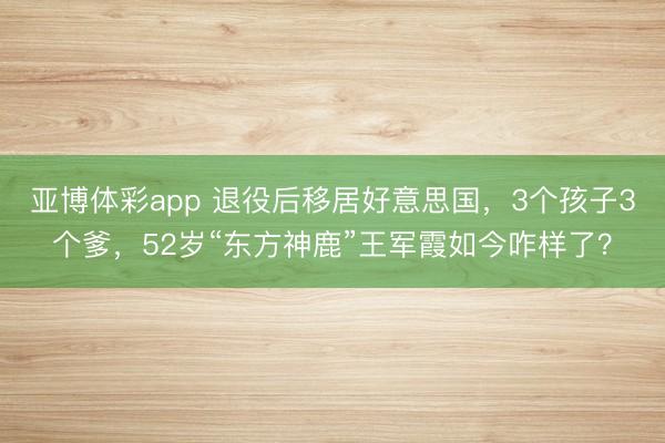 亚博体彩app 退役后移居好意思国，3个孩子3个爹，52岁“东方神鹿”王军霞如今咋样了？