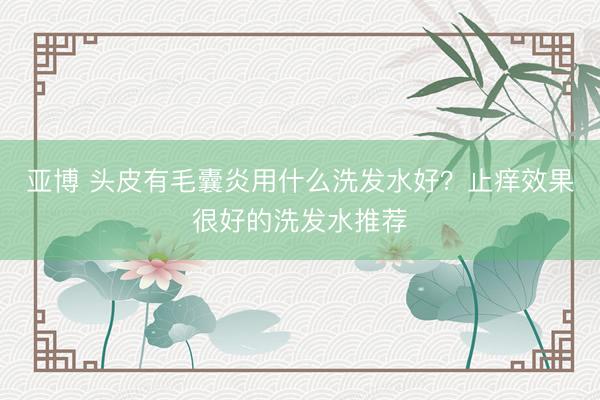 亚博 头皮有毛囊炎用什么洗发水好？止痒效果很好的洗发水推荐