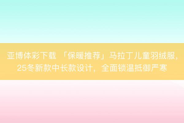 亚博体彩下载 「保暖推荐」马拉丁儿童羽绒服,25冬新款中长款设计,全面锁温抵御严寒