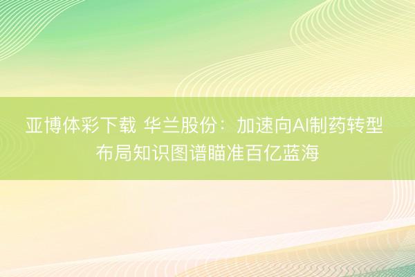 亚博体彩下载 华兰股份：加速向AI制药转型 布局知识图谱瞄准百亿蓝海
