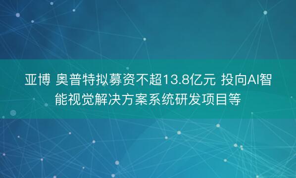 亚博 奥普特拟募资不超13.8亿元 投向AI智能视觉解决方案系统研发项目等